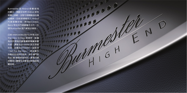 Burmester是Hi-End音响领域的霸主，开创全世界Hi-End家用音响之典范，并坚守德国制造的传统精神。目前更积极投入Hi-End汽车音响研发，与MercedesBenz等知名汽车厂携手合作，引领Burmester跨入崭新的领域。
日前Mercedes-Benz所推出的The new S-Class新车款，配备为其所开发的豪华轿车专属音响系统，浓缩Burmester众多顶级技术，延续Burmester一直坚持「Art For The Ear」、将音响作为艺术品呈现的理念，结合专门设计的3D环绕音场系统，让车内环境实现立体声或多声道的发烧级音响效果。